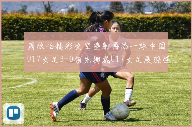 周欣怡精彩凌空垫射再添一球中国U17女足3-0领先挪威U17女足展现强劲实力