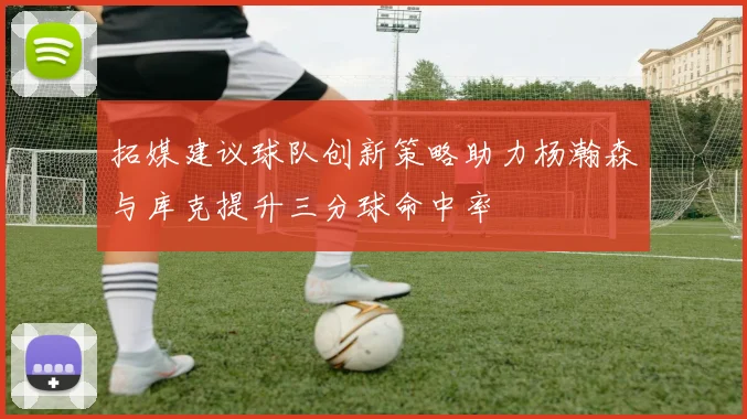 拓媒建议球队创新策略助力杨瀚森与库克提升三分球命中率