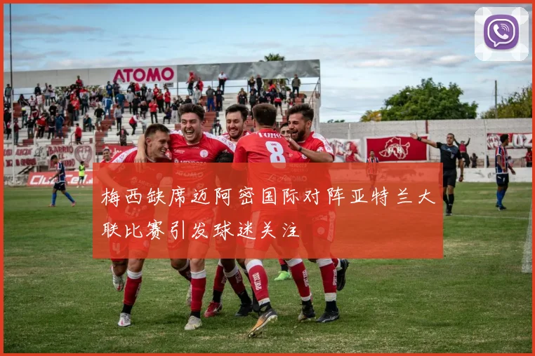 梅西缺席迈阿密国际对阵亚特兰大联比赛引发球迷关注