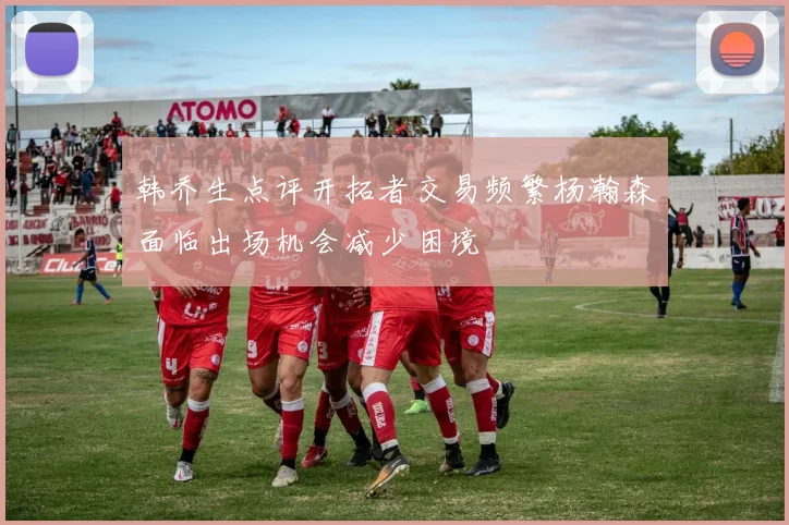 韩乔生点评开拓者交易频繁杨瀚森面临出场机会减少困境