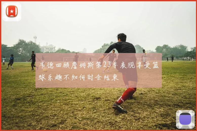 韦德回顾詹姆斯第23季表现享受篮球乐趣不知何时会结束