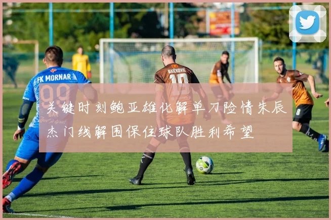 关键时刻鲍亚雄化解单刀险情朱辰杰门线解围保住球队胜利希望