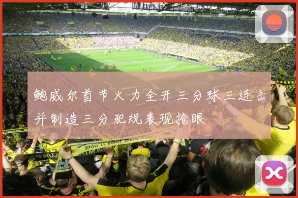 鲍威尔首节火力全开三分球三连击并制造三分犯规表现抢眼