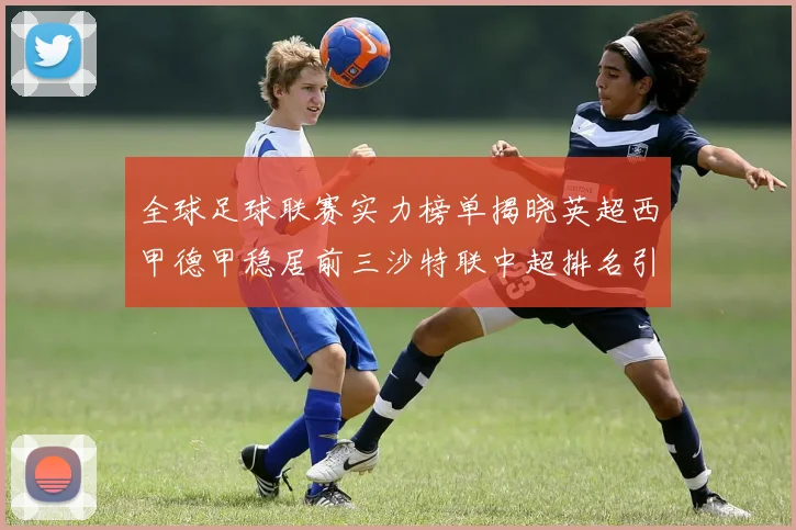 全球足球联赛实力榜单揭晓英超西甲德甲稳居前三沙特联中超排名引关注