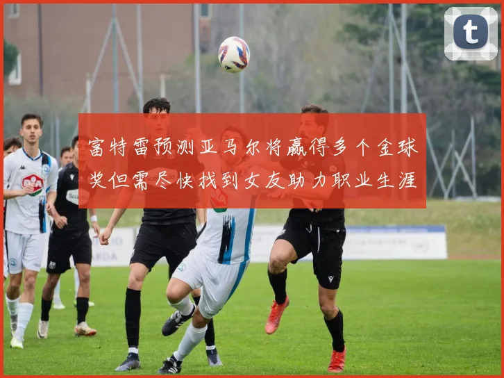 富特雷预测亚马尔将赢得多个金球奖但需尽快找到女友助力职业生涯
