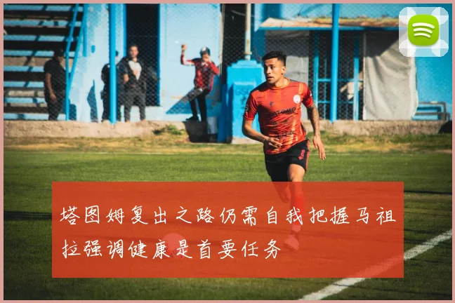塔图姆复出之路仍需自我把握马祖拉强调健康是首要任务