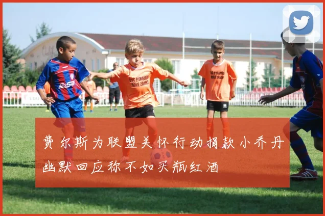 费尔斯为联盟关怀行动捐款小乔丹幽默回应称不如买瓶红酒