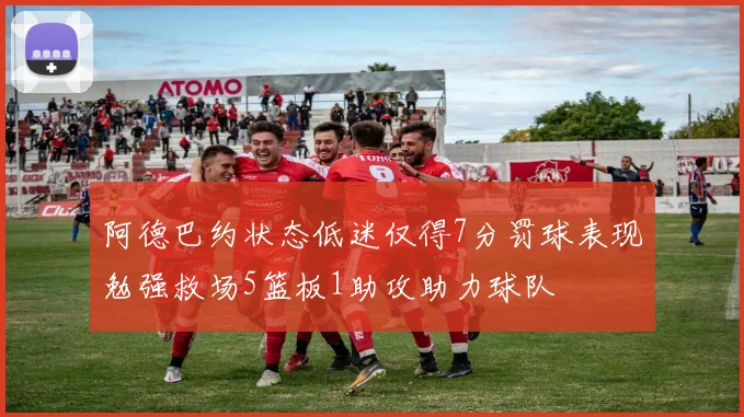 阿德巴约状态低迷仅得7分罚球表现勉强救场5篮板1助攻助力球队