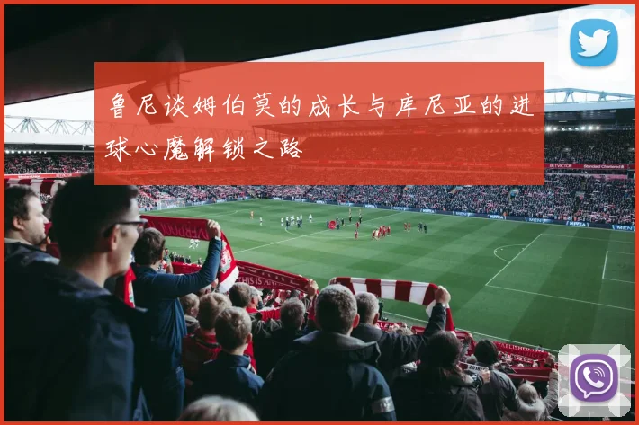 鲁尼谈姆伯莫的成长与库尼亚的进球心魔解锁之路
