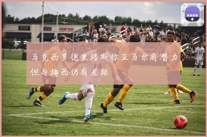 马克西罗德里格斯称亚马尔有潜力但与梅西仍有差距