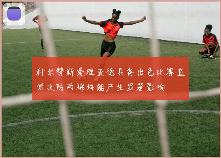 科尔赞新秀理查德具备出色比赛直觉攻防两端均能产生显著影响