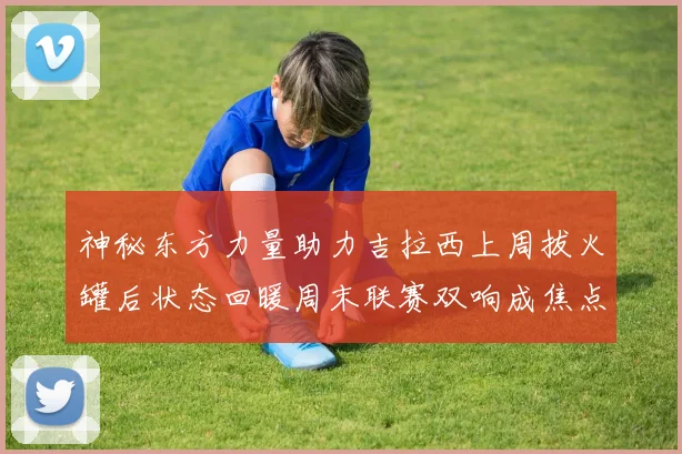 神秘东方力量助力吉拉西上周拔火罐后状态回暖周末联赛双响成焦点
