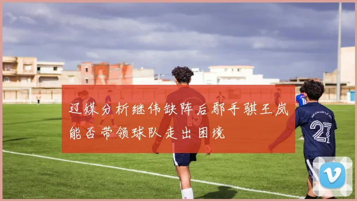 辽媒分析继伟缺阵后鄢手骐王岚嵚能否带领球队走出困境